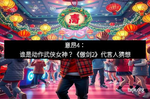 意昂4：谁是动作武侠女神？《傲剑2》代言人猜想